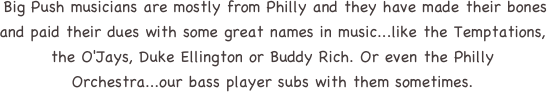  Big Push musicians are mostly from Philly and they have made their bones and paid their dues with some great names in music...like the Temptations, the O'Jays, Duke Ellington or Buddy Rich. Or even the Philly Orchestra...our bass player subs with them sometimes. 
